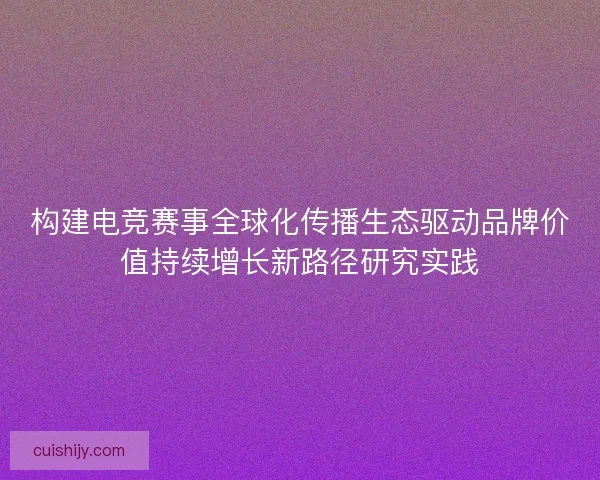 构建电竞赛事全球化传播生态驱动品牌价值持续增长新路径研究实践
