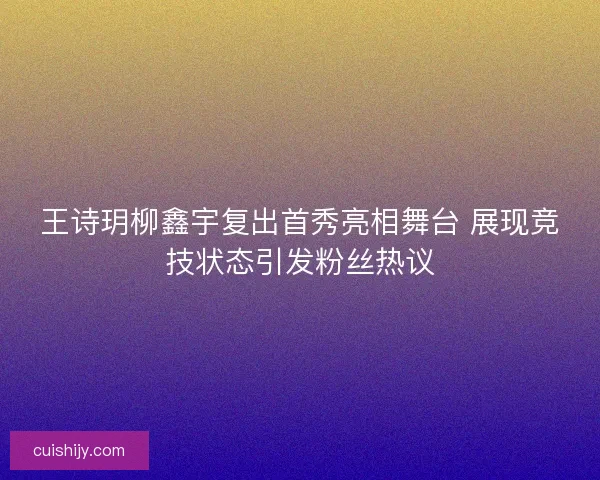 王诗玥柳鑫宇复出首秀亮相舞台 展现竞技状态引发粉丝热议