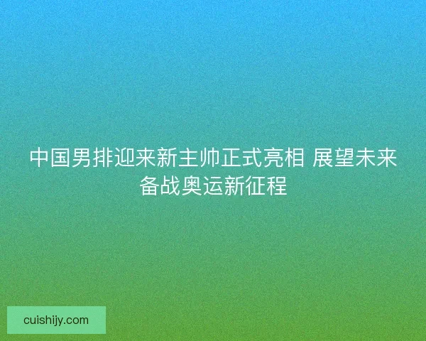 中国男排迎来新主帅正式亮相 展望未来备战奥运新征程